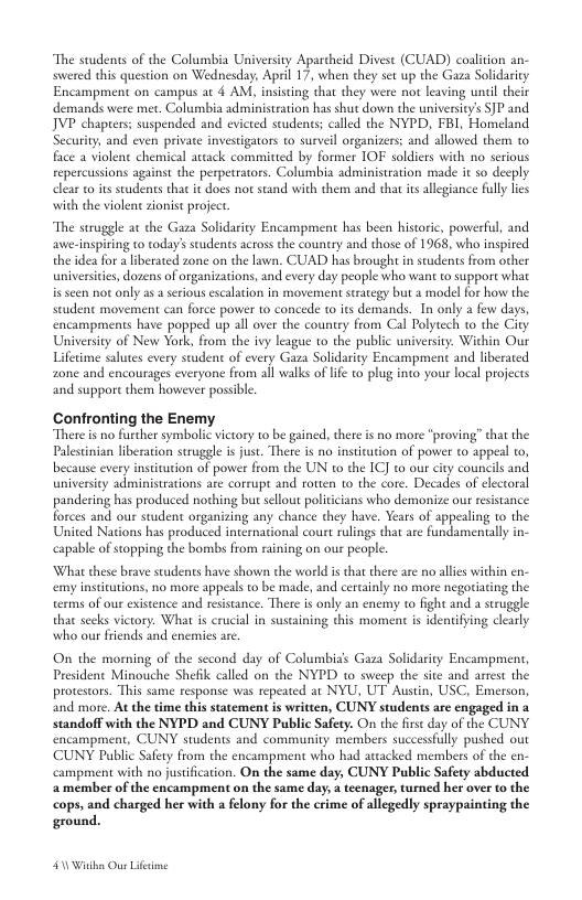 “The students of the Columbia University Apartheid Divest (CUAD) coalition swered this question on Wednesday, Aprl 17, when they set up the Gaza Solidarity Encampment on campus at 4 AM, insisting that they were not leaving unil their demands were met. Columbia administation has shut down the university’s SJP and JVP chapters; suspended and evicted students; called the NYPD, FBI, Homeland Security, and even private investigators o surveil organizers; and allowed them to. face a violent chemical artack committed by former IOF soldiers with no serious repercussions against the perpetrators. Columbia administration made it so decply clear o it students that it does not stand with them and that its allgiance fully lies with the violenc zionist project.  “The struggle at the Gaza Solidarity Encampment has been historic, powerfil, and awe-inspiring to todays students across the country and those of 1968, who inspired the idea for a iberated zone on the lawn. CUAD has brought in students from other universiies, dozens of organizations, and every day people who want to support what is scen not only as 2 srious escalation in movement suategy but a model for how the student movement can force power to concede 1o its demands._In only a few day encampments have popped up all over the county from Cal Polytech to the City. Universiy of New York, from the ivy league to the public universiy. Within Our Lifetime salutes every student of every Gaza Solidarity Encampment and liberated zone and encourages everyone from all walks of lfe o plug into your local projects and suppor them however possible.  Confronting the Enemy There is no further symbolic vietory to be gained, there is no more “proving” that the Palestinian liberation struggle s just. There is no institation of power to appeal to, because every instiution of power from the UN 1o the IC] to our city councils and university administrations are corrupt and rotten to the core. Decades of electoral pandering has produced nothing butsellout polti  forces and our student organizing any chance they have. Years of appealing to the United Nations has produced international court rulings that are fundamentally in- capable of stopping the bombs from raining on our people.  s who demonize our resistance.  What these brave students have shown the world is tha there are no alies within en- emy instiutions, no more appeals to be made, and cercainly no more negoriating the terms of our existence and resistance. There i only an enemy to fight and a struggle that secks victory. What is crucial in suscaining this moment is identifying clearly who our friends and enemies are  On the morning of the second day of Columbia’s Gaza Solidarity Encampmen, President Minouche Shefik called on the NYPD to sweep the site and arrest the protestors. This same response was repeated at NYU, UT Austin, USC, Emerson, and more. At the time this statement is written, CUNY students are engaged in a standoff with the NYPD and CUNY Public Safety. On the firs day of the CUNY. encampment, CUNY students and community members successfully pushed ouc CUNY Public Safety from the encampment who had attacked members of the en- campment with no justification. On the same day, CUNY Public Safety abducted 2 member of the encampment on the same day, a tcenager, turned her over to the cops, and charged her with a felony for the erime of allegedly spraypainting the  ground.  40 Wiaha Ous Lifime 